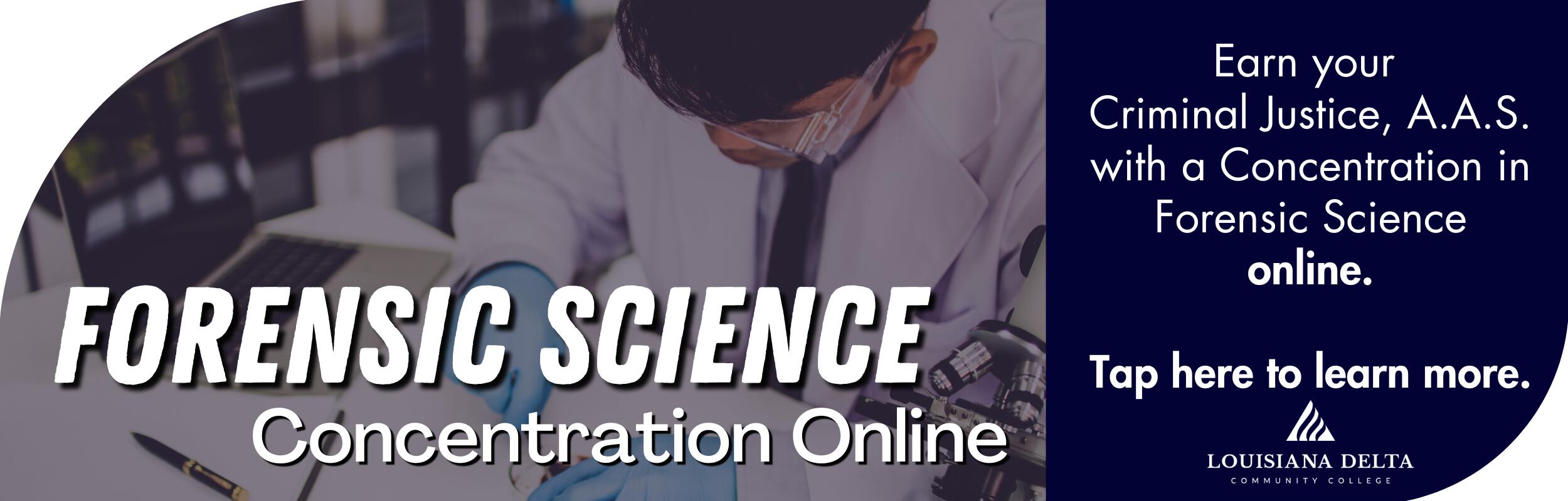 Forensic Science concentration online. Earn your Criminal Justice, A.A.S. with a Concentration in Forensic Science online. Tap here to learn more.