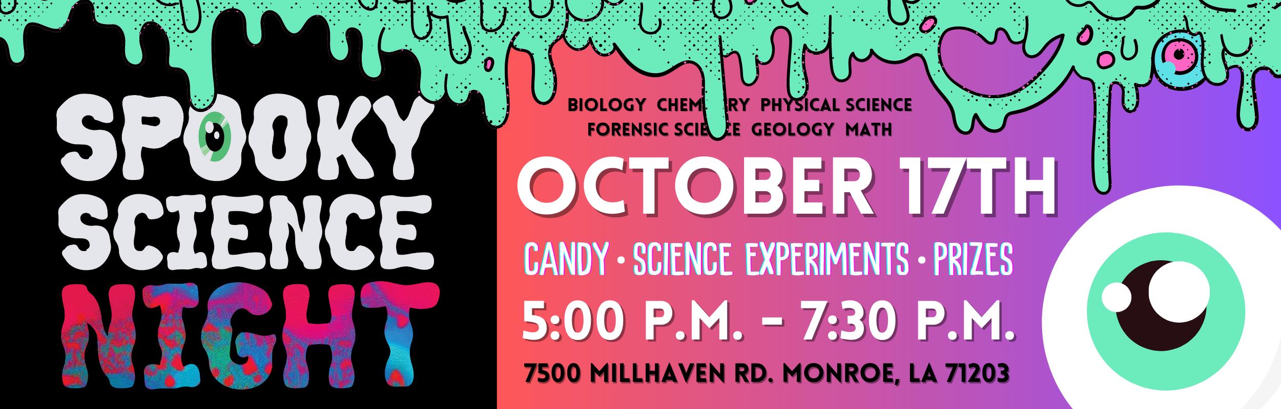 Spooky Science Night. Biology, Chemistry, Physical Science, Forensic Science, Geology, and Math. Candy, Science Experients, and Prizes. 5:00 P.M. to 7:30 P.M., October 17th at 7500 Millhaven Road Monroe, LA, 71203.
